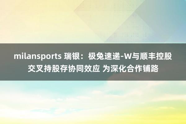milansports 瑞银：极兔速递-W与顺丰控股交叉持股存协同效应 为深化合作铺路