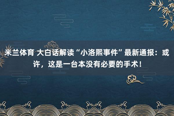 米兰体育 大白话解读“小洛熙事件”最新通报：或许，这是一台本没有必要的手术！