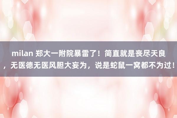 milan 郑大一附院暴雷了！简直就是丧尽天良，无医德无医风胆大妄为，说是蛇鼠一窝都不为过！