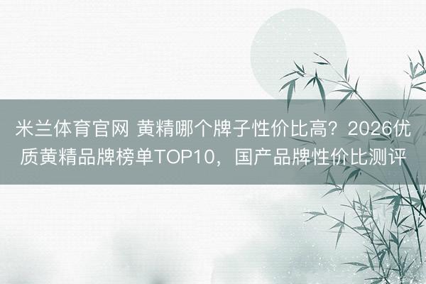 米兰体育官网 黄精哪个牌子性价比高？2026优质黄精品牌榜单TOP10，国产品牌性价比测评