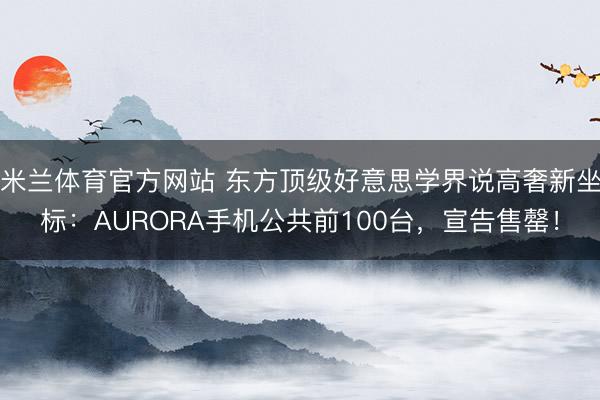 米兰体育官方网站 东方顶级好意思学界说高奢新坐标：AURORA手机公共前100台，宣告售罄！