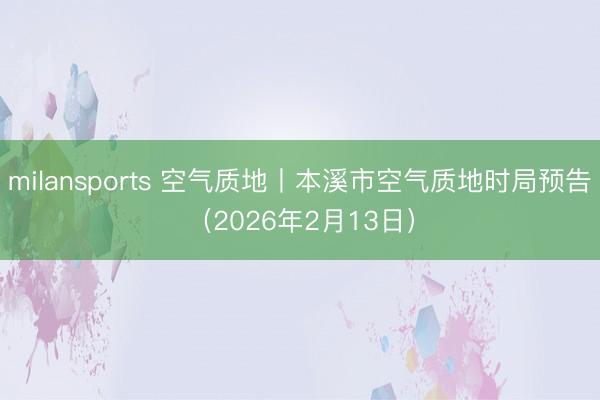 milansports 空气质地丨本溪市空气质地时局预告（2026年2月13日）