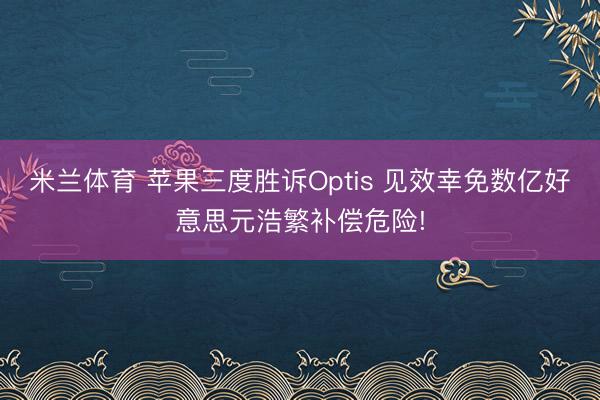 米兰体育 苹果三度胜诉Optis 见效幸免数亿好意思元浩繁补偿危险!