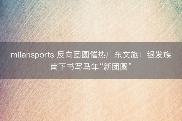 milansports 反向团圆催热广东文旅：银发族南下书写马年“新团圆”