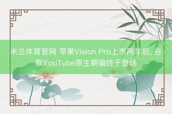 米兰体育官网 苹果Vision Pro上市两年后， 谷歌YouTube原生期骗终于登场