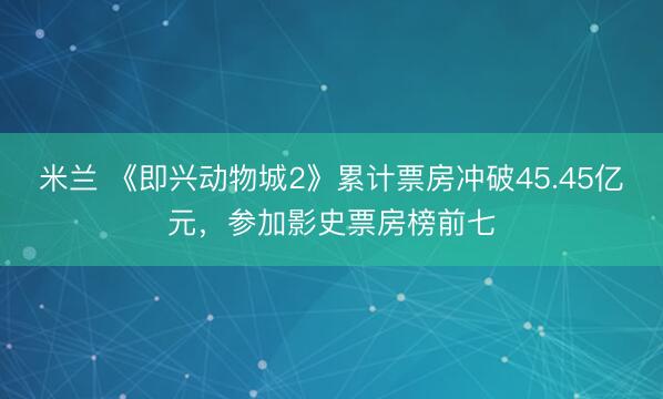 米兰 《即兴动物城2》累计票房冲破45.45亿元，参加影史票房榜前七