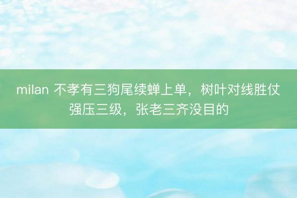 milan 不孝有三狗尾续蝉上单，树叶对线胜仗强压三级，张老三齐没目的