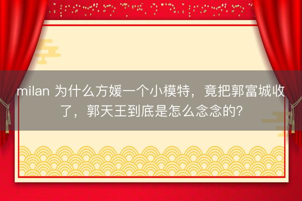 milan 为什么方媛一个小模特,竟把郭富城收了,郭天王到底是怎么念念的?