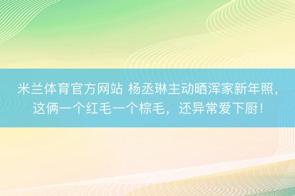 米兰体育官方网站 杨丞琳主动晒浑家新年照，这俩一个红毛一个棕毛，还异常爱下厨！