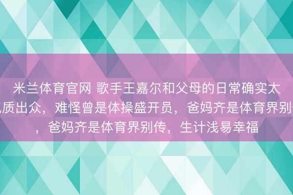 米兰体育官网 歌手王嘉尔和父母的日常确实太暖了,他的姆妈气质出众,难怪曾是体操盛开员,爸妈齐是体育界别传,生计浅易幸福