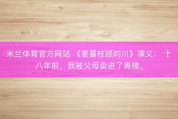 米兰体育官方网站 《姜蔓枝顾昀川》演义: 十八年前,我被父母卖进了青楼。