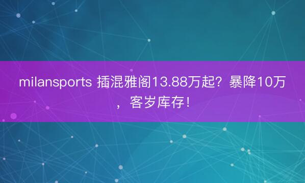 milansports 插混雅阁13.88万起?暴降10万,客岁库存!