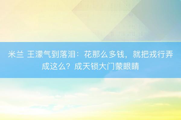 米兰 王濛气到落泪：花那么多钱，就把戎行弄成这么？成天锁大门蒙眼睛
