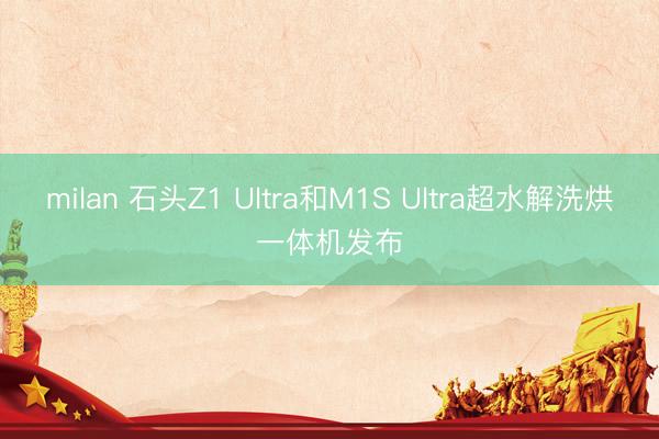 milan 石头Z1 Ultra和M1S Ultra超水解洗烘一体机发布