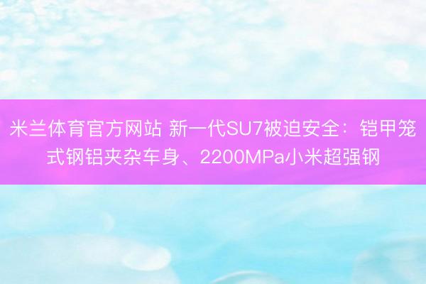 米兰体育官方网站 新一代SU7被迫安全：铠甲笼式钢铝夹杂车身、2200MPa小米超强钢