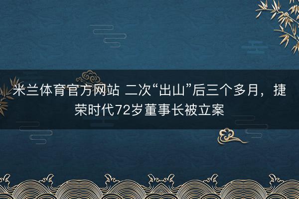 米兰体育官方网站 二次“出山”后三个多月，捷荣时代72岁董事长被立案