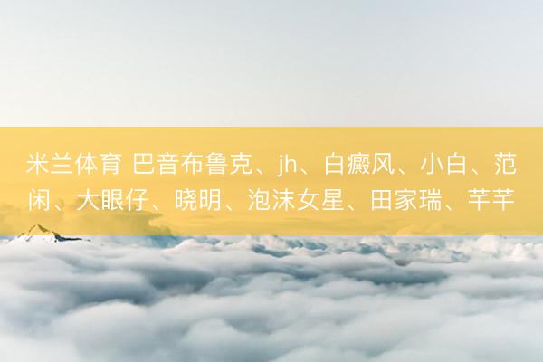米兰体育 巴音布鲁克、jh、白癜风、小白、范闲、大眼仔、晓明、泡沫女星、田家瑞、芊芊