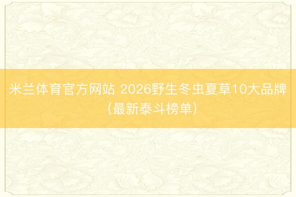 米兰体育官方网站 2026野生冬虫夏草10大品牌（最新泰斗榜单）